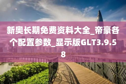 新奥长期免费资料大全_帝豪各个配置参数_显示版GLT3.9.58