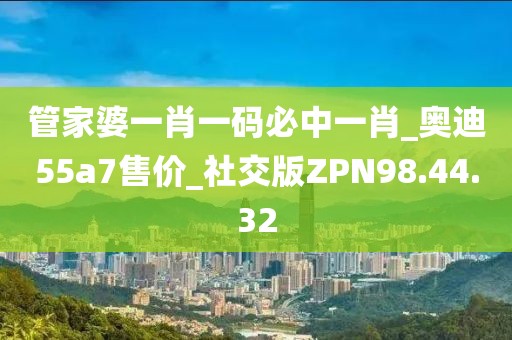 管家婆一肖一码必中一肖_奥迪55a7售价_社交版ZPN98.44.32