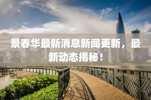 景春华最新消息新闻更新，最新动态揭秘！