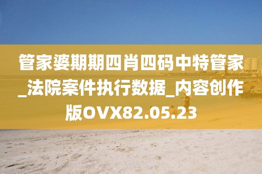 管家婆期期四肖四码中特管家_法院案件执行数据_内容创作版OVX82.05.23