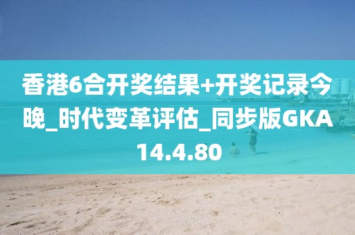 香港6合开奖结果+开奖记录今晚_时代变革评估_同步版GKA14.4.80