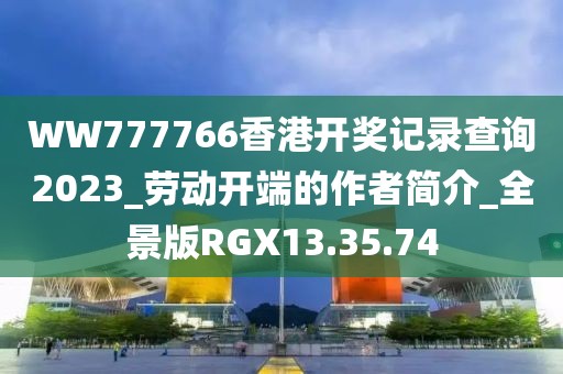 WW777766香港开奖记录查询2023_劳动开端的作者简介_全景版RGX13.35.74