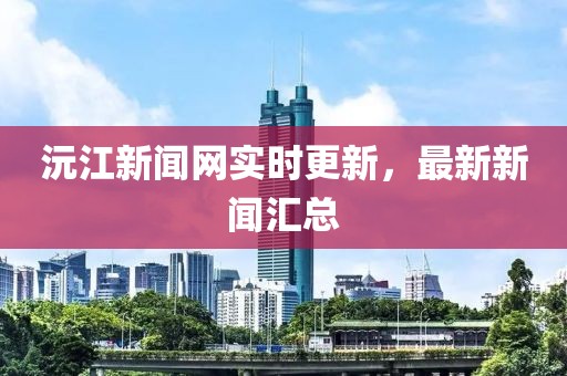 沅江新闻网实时更新，最新新闻汇总