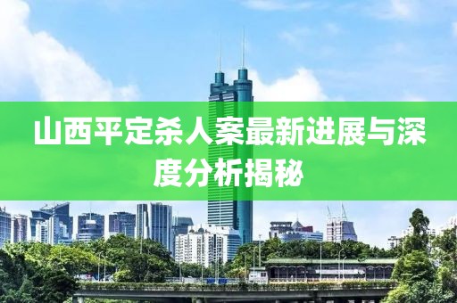 山西平定杀人案最新进展与深度分析揭秘