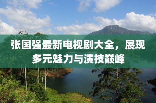 张国强最新电视剧大全，展现多元魅力与演技巅峰