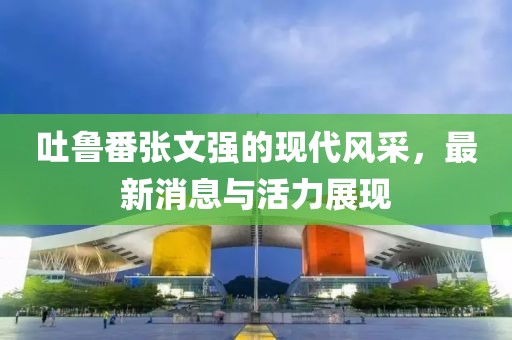 吐鲁番张文强的现代风采，最新消息与活力展现
