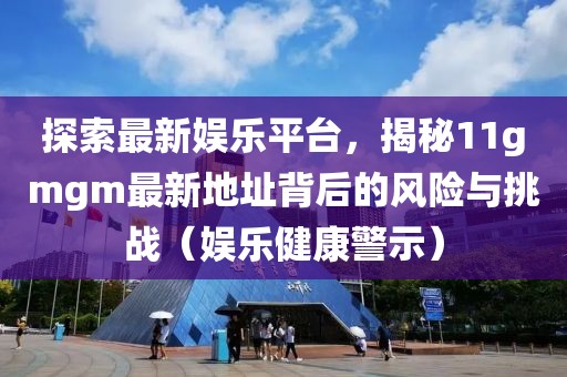 探索最新娱乐平台，揭秘11gmgm最新地址背后的风险与挑战（娱乐健康警示）