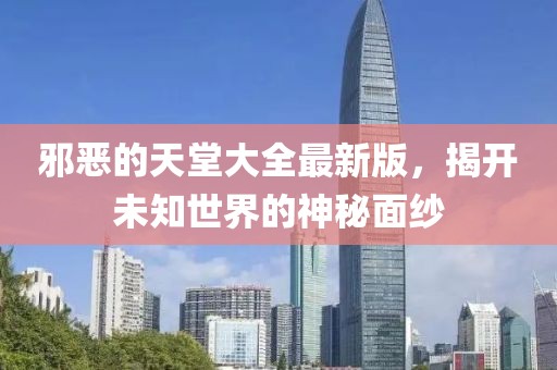 邪恶的天堂大全最新版，揭开未知世界的神秘面纱