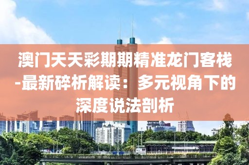 澳门天天彩期期精准龙门客栈-最新碎析解读：多元视角下的深度说法剖析