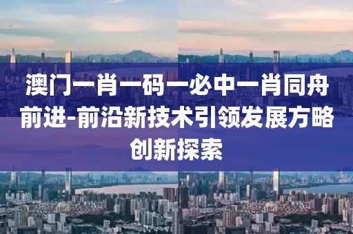 澳门一肖一码一必中一肖同舟前进-前沿新技术引领发展方略创新探索