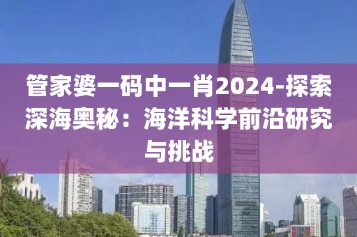 管家婆一码中一肖2024-探索深海奥秘：海洋科学前沿研究与挑战