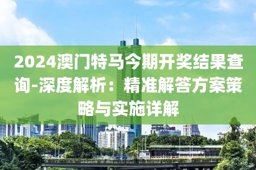 2024澳门特马今期开奖结果查询-深度解析：精准解答方案策略与实施详解