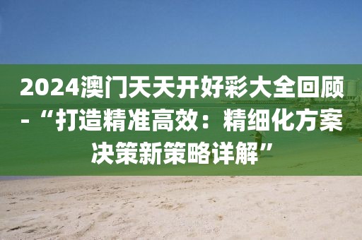 2024澳门天天开好彩大全回顾-“打造精准高效：精细化方案决策新策略详解”