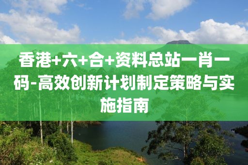 香港+六+合+资料总站一肖一码-高效创新计划制定策略与实施指南