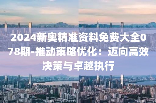 2024新奥精准资料免费大全078期-推动策略优化：迈向高效决策与卓越执行