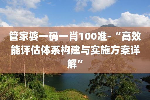 管家婆一码一肖100准-“高效能评估体系构建与实施方案详解”