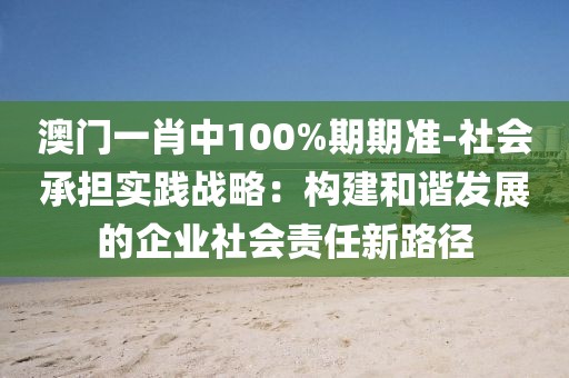 澳门一肖中100%期期准-社会承担实践战略：构建和谐发展的企业社会责任新路径