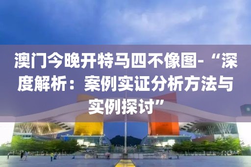 澳门今晚开特马四不像图-“深度解析：案例实证分析方法与实例探讨”