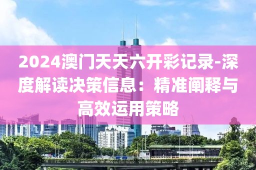 2024澳门天天六开彩记录-深度解读决策信息：精准阐释与高效运用策略