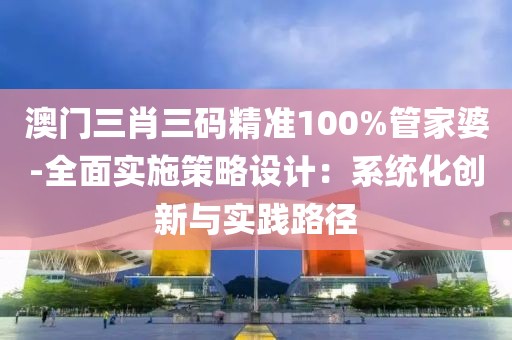 澳门三肖三码精准100%管家婆-全面实施策略设计：系统化创新与实践路径
