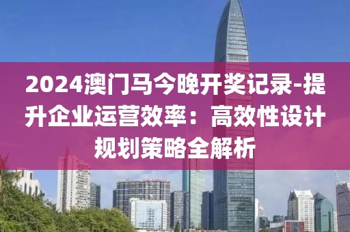 2024澳门马今晚开奖记录-提升企业运营效率：高效性设计规划策略全解析