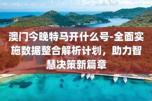澳门今晚特马开什么号-全面实施数据整合解析计划，助力智慧决策新篇章