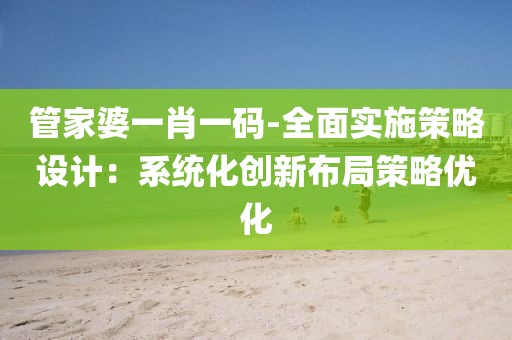 管家婆一肖一码-全面实施策略设计：系统化创新布局策略优化