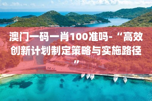 澳门一码一肖100准吗-“高效创新计划制定策略与实施路径”