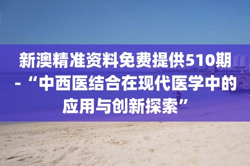 新澳精准资料免费提供510期-“中西医结合在现代医学中的应用与创新探索”