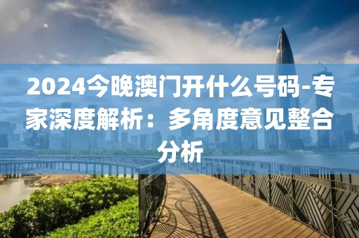 2024今晚澳门开什么号码-专家深度解析：多角度意见整合分析