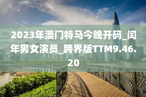 2023年澳门特马今晚开码_闰年男女演员_跨界版TTM9.46.20