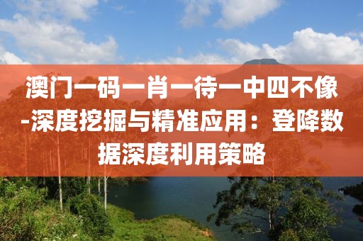 澳门一码一肖一待一中四不像-深度挖掘与精准应用：登降数据深度利用策略