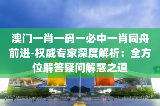 澳门一肖一码一必中一肖同舟前进-权威专家深度解析：全方位解答疑问解惑之道