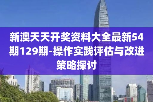 新澳天天开奖资料大全最新54期129期-操作实践评估与改进策略探讨