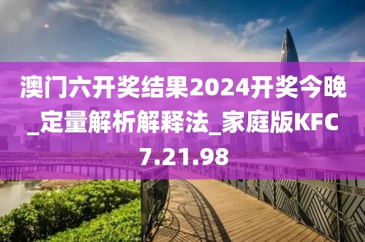 澳门六开奖结果2024开奖今晚_定量解析解释法_家庭版KFC7.21.98