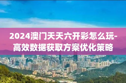 2024澳门天天六开彩怎么玩-高效数据获取方案优化策略