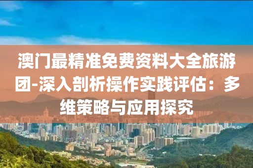 澳门最精准免费资料大全旅游团-深入剖析操作实践评估：多维策略与应用探究