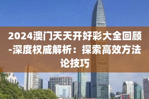 2024澳门天天开好彩大全回顾-深度权威解析：探索高效方法论技巧