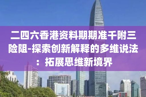 二四六香港资料期期准千附三险阻-探索创新解释的多维说法：拓展思维新境界