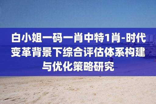 白小姐一码一肖中特1肖-时代变革背景下综合评估体系构建与优化策略研究