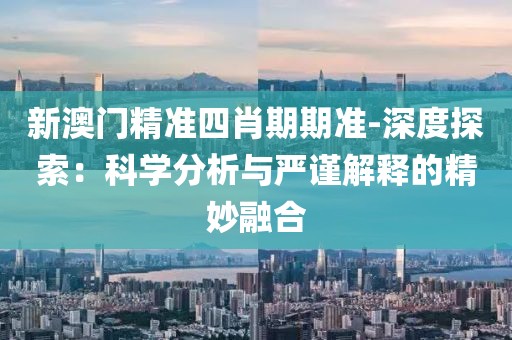 新澳门精准四肖期期准-深度探索：科学分析与严谨解释的精妙融合