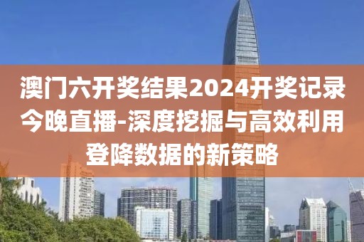 澳门六开奖结果2024开奖记录今晚直播-深度挖掘与高效利用登降数据的新策略