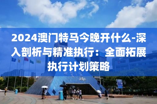 2024澳门特马今晚开什么-深入剖析与精准执行：全面拓展执行计划策略