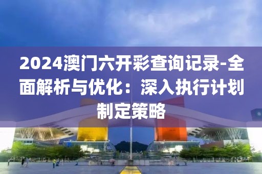 2024澳门六开彩查询记录-全面解析与优化：深入执行计划制定策略