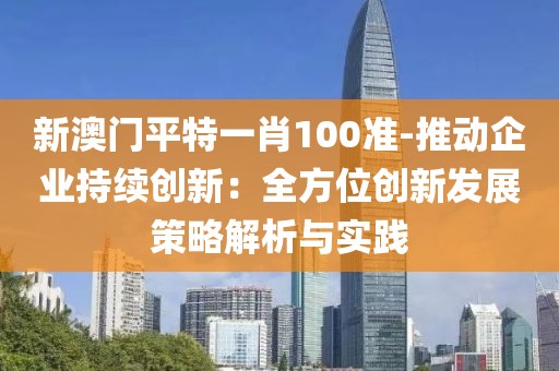 新澳门平特一肖100准-推动企业持续创新：全方位创新发展策略解析与实践