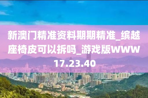 新澳门精准资料期期精准_缤越座椅皮可以拆吗_游戏版WWW17.23.40