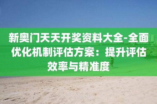 新奥门天天开奖资料大全-全面优化机制评估方案：提升评估效率与精准度