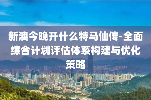 新澳今晚开什么特马仙传-全面综合计划评估体系构建与优化策略