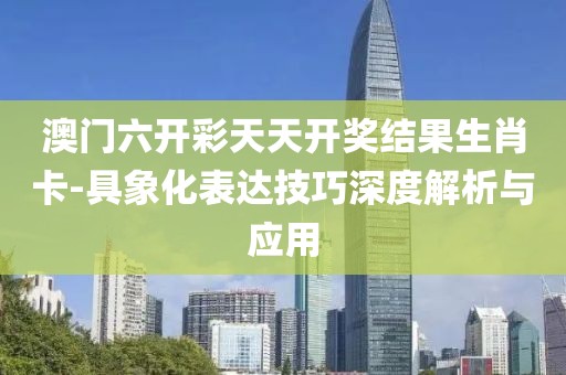 澳门六开彩天天开奖结果生肖卡-具象化表达技巧深度解析与应用