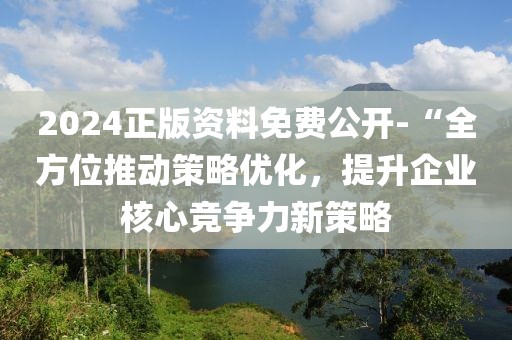 2024正版资料免费公开-“全方位推动策略优化，提升企业核心竞争力新策略